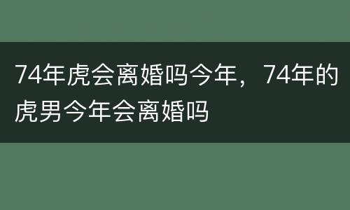 74年虎会离婚吗今年，74年的虎男今年会离婚吗