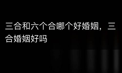 三合和六个合哪个好婚姻，三合婚姻好吗
