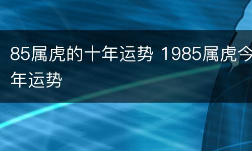 85属虎的十年运势 1985属虎今年运势