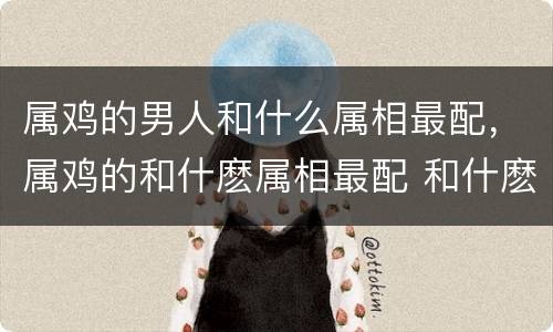 属鸡的男人和什么属相最配，属鸡的和什麽属相最配 和什麽最好