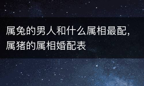 属兔的男人和什么属相最配，属猪的属相婚配表