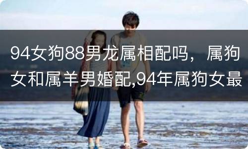 94女狗88男龙属相配吗，属狗女和属羊男婚配,94年属狗女最