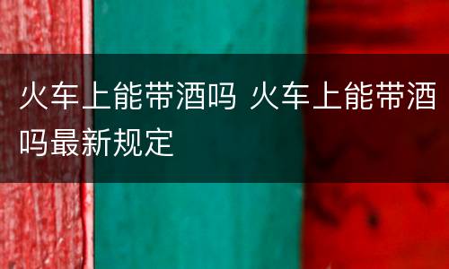 火车上能带酒吗 火车上能带酒吗最新规定