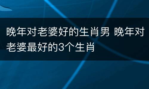 晚年对老婆好的生肖男 晚年对老婆最好的3个生肖