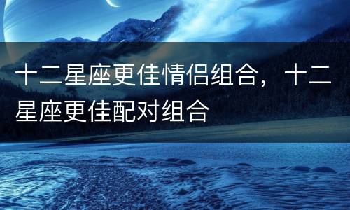 十二星座更佳情侣组合，十二星座更佳配对组合