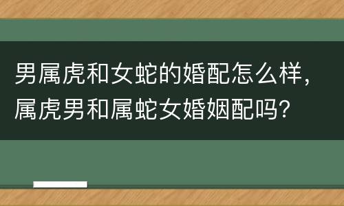 男属虎和女蛇的婚配怎么样，属虎男和属蛇女婚姻配吗？