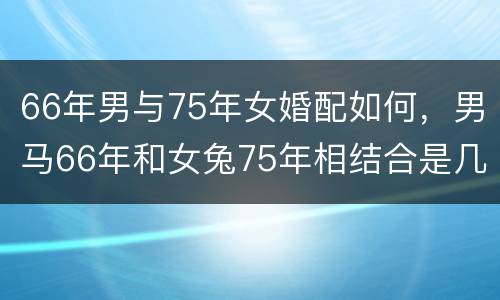 66年男与75年女婚配如何，男马66年和女兔75年相结合是几等婚配阿