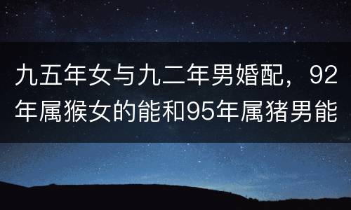 九五年女与九二年男婚配，92年属猴女的能和95年属猪男能在一起吗？
