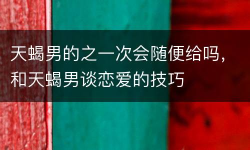 天蝎男的之一次会随便给吗，和天蝎男谈恋爱的技巧