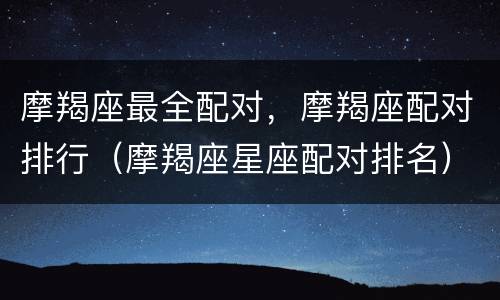 摩羯座最全配对，摩羯座配对排行（摩羯座星座配对排名）