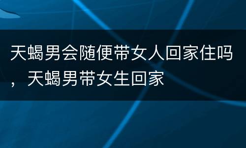天蝎男会随便带女人回家住吗，天蝎男带女生回家