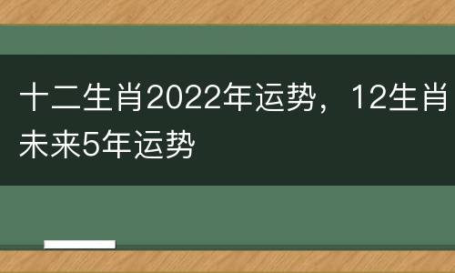 十二生肖2022年运势，12生肖未来5年运势