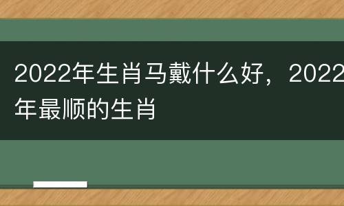 2022年生肖马戴什么好，2022年最顺的生肖