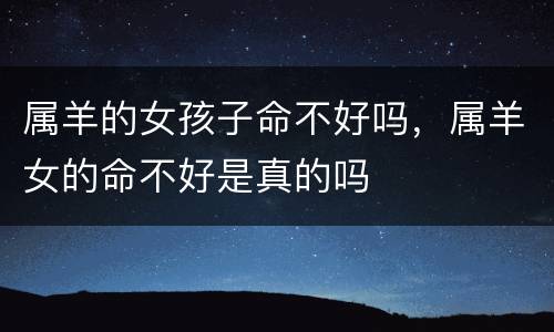 属羊的女孩子命不好吗，属羊女的命不好是真的吗