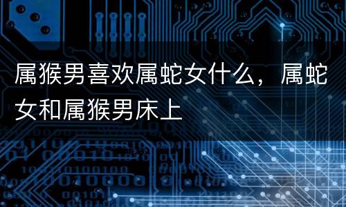 属猴男喜欢属蛇女什么，属蛇女和属猴男床上
