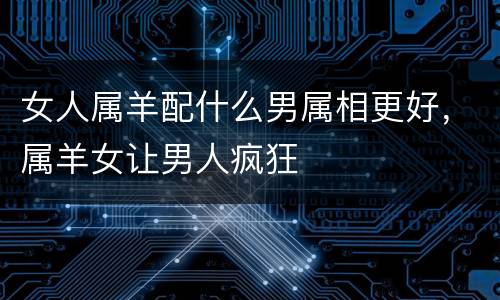女人属羊配什么男属相更好，属羊女让男人疯狂