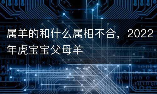 属羊的和什么属相不合，2022年虎宝宝父母羊