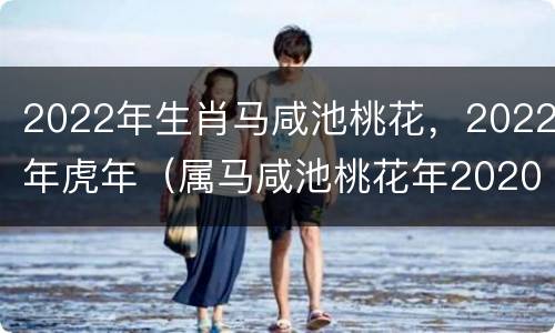 2022年生肖马咸池桃花，2022年虎年（属马咸池桃花年2020年是什么意思）