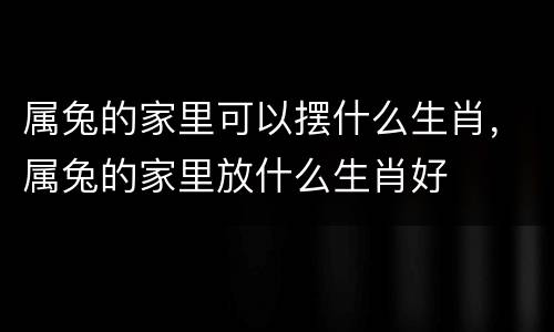 属兔的家里可以摆什么生肖，属兔的家里放什么生肖好