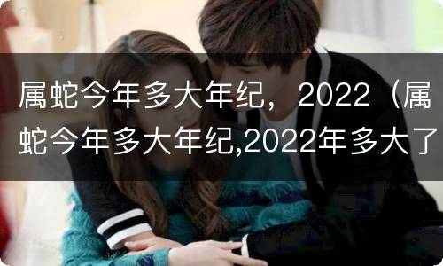 属蛇今年多大年纪，2022（属蛇今年多大年纪,2022年多大了）