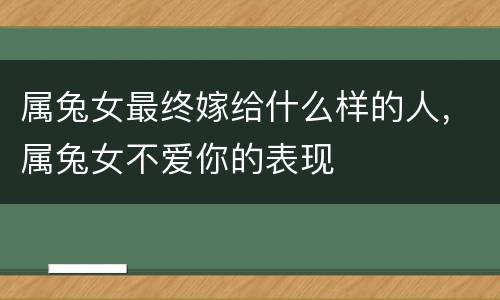 属兔女最终嫁给什么样的人，属兔女不爱你的表现