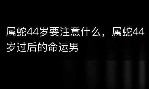 属蛇44岁要注意什么，属蛇44岁过后的命运男