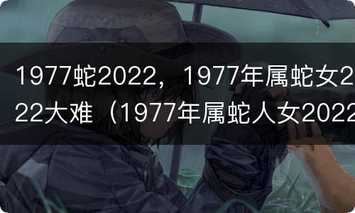 1977蛇2022，1977年属蛇女2022大难（1977年属蛇人女2022年运势运程）