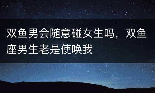 双鱼男会随意碰女生吗，双鱼座男生老是使唤我