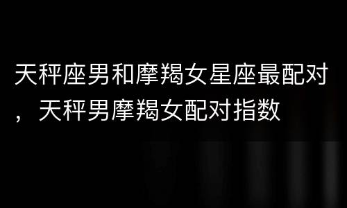 天秤座男和摩羯女星座最配对，天秤男摩羯女配对指数