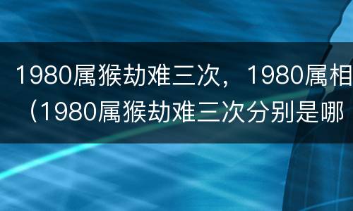 1980属猴劫难三次，1980属相（1980属猴劫难三次分别是哪年）