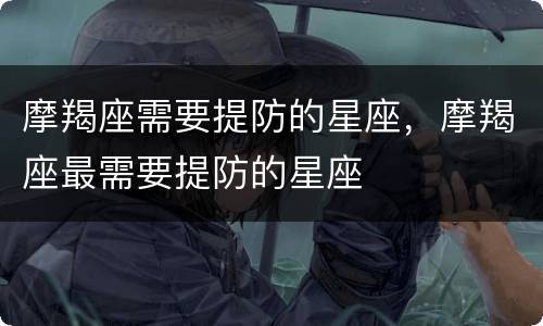 摩羯座需要提防的星座，摩羯座最需要提防的星座