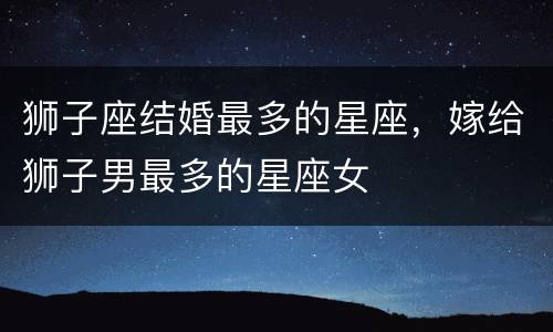 狮子座结婚最多的星座，嫁给狮子男最多的星座女