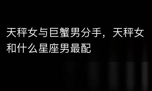 天秤女与巨蟹男分手，天秤女和什么星座男最配