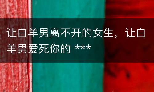 让白羊男离不开的女生，让白羊男爱死你的 ***