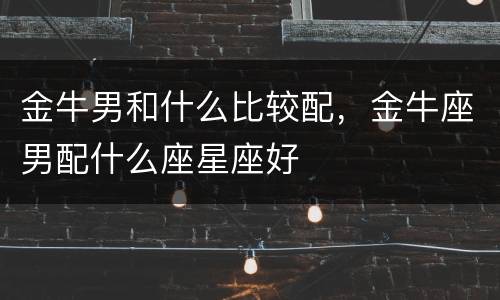 金牛男和什么比较配，金牛座男配什么座星座好