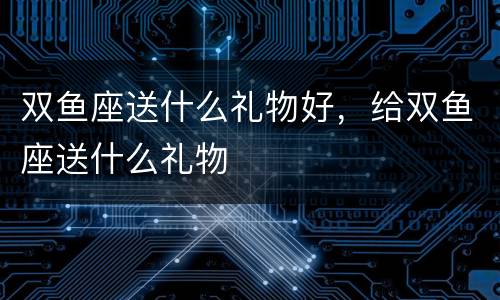 双鱼座送什么礼物好，给双鱼座送什么礼物