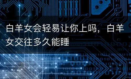 白羊女会轻易让你上吗，白羊女交往多久能睡