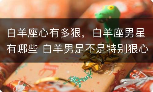 白羊座心有多狠，白羊座男星有哪些 白羊男是不是特别狠心