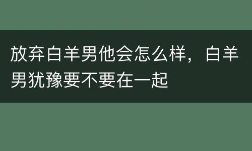 放弃白羊男他会怎么样，白羊男犹豫要不要在一起