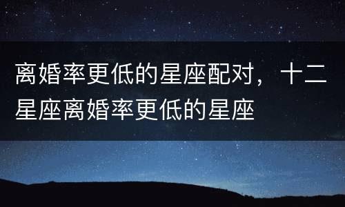 离婚率更低的星座配对，十二星座离婚率更低的星座