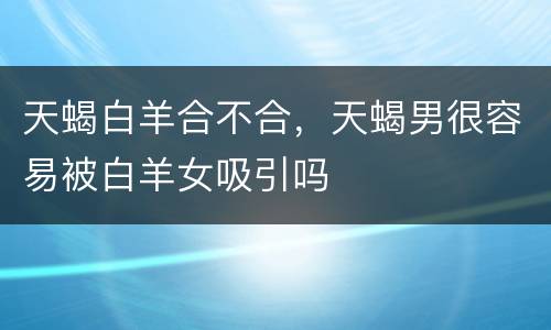 天蝎白羊合不合，天蝎男很容易被白羊女吸引吗