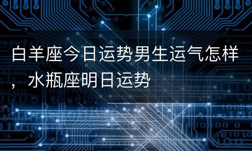 白羊座今日运势男生运气怎样，水瓶座明日运势