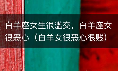 白羊座女生很滥交，白羊座女很恶心（白羊女很恶心很贱）