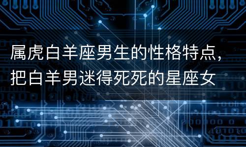 属虎白羊座男生的性格特点，把白羊男迷得死死的星座女