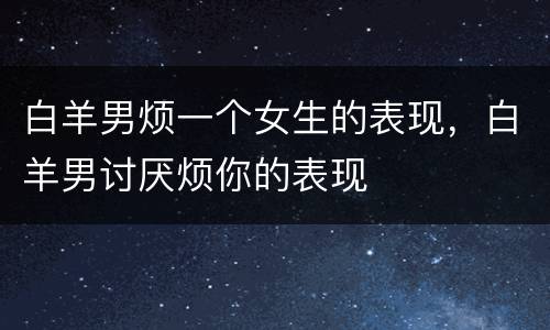 白羊男烦一个女生的表现，白羊男讨厌烦你的表现