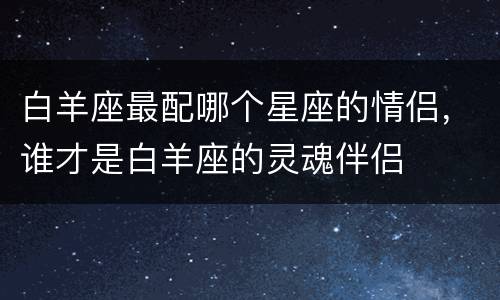 白羊座最配哪个星座的情侣，谁才是白羊座的灵魂伴侣