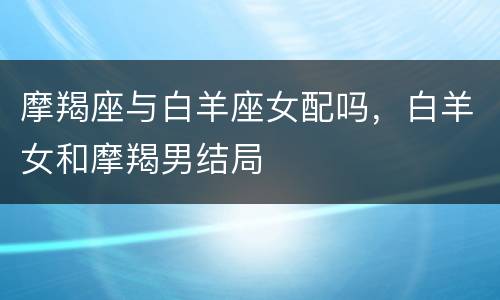 摩羯座与白羊座女配吗，白羊女和摩羯男结局