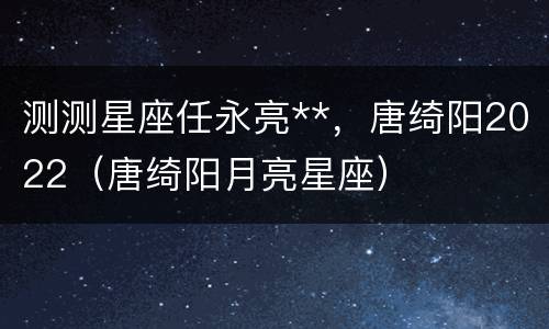 测测星座任永亮**，唐绮阳2022（唐绮阳月亮星座）