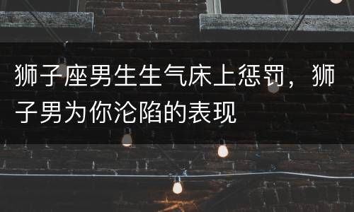 狮子座男生生气床上惩罚，狮子男为你沦陷的表现