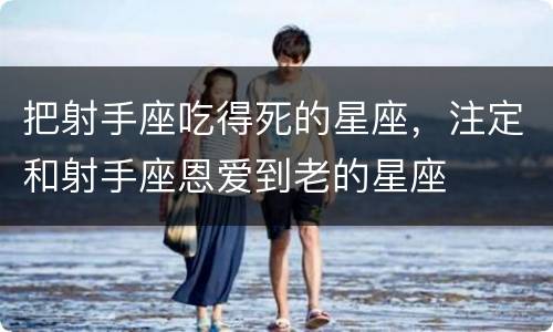 把射手座吃得死的星座，注定和射手座恩爱到老的星座